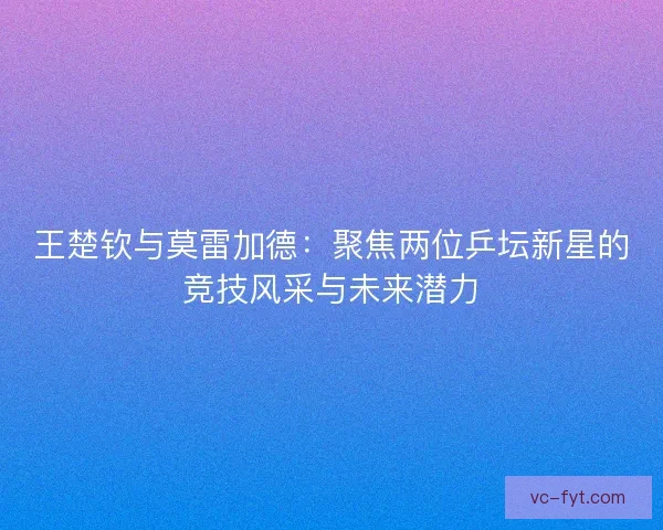 王楚钦与莫雷加德:聚焦两位乒坛新星的竞技风采与未来潜力 王楚钦与莫雷加德:聚焦两位乒坛新星的竞技风采与未来潜力