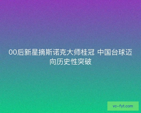00后新星摘斯诺克大师桂冠 中国台球迈向历史性突破