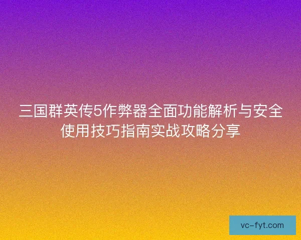 三国群英传5作弊器全面功能解析与安全使用技巧指南实战攻略分享 三国群英传5作弊器全面功能解析与安全使用技巧指南实战攻略分享