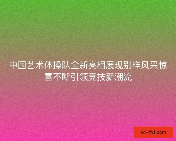 中国艺术体操队全新亮相展现别样风采惊喜不断引领竞技新潮流 中国艺术体操队全新亮相展现别样风采惊喜不断引领竞技新潮流