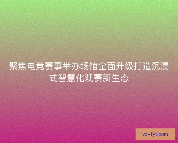 聚焦电竞赛事举办场馆全面升级打造沉浸式智慧化观赛新生态 聚焦电竞赛事举办场馆全面升级打造沉浸式智慧化观赛新生态