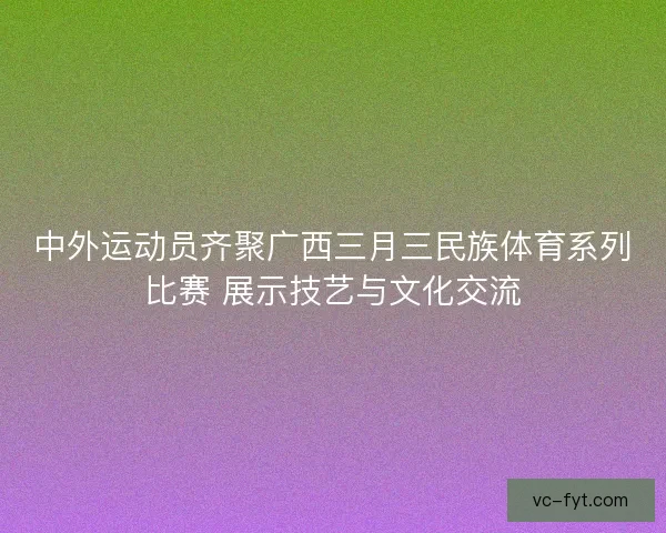 中外运动员齐聚广西三月三民族体育系列比赛 展示技艺与文化交流 中外运动员齐聚广西三月三民族体育系列比赛 展示技艺与文化交流