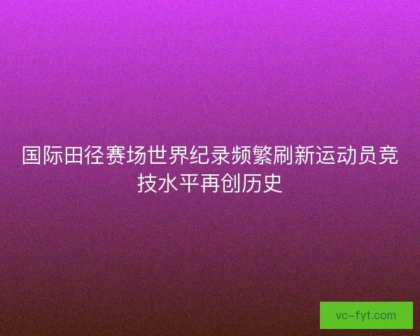 国际田径赛场世界纪录频繁刷新运动员竞技水平再创历史