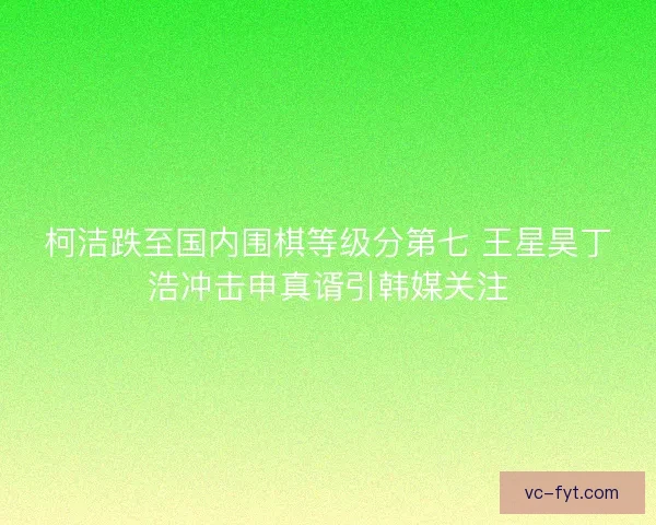 柯洁跌至国内围棋等级分第七 王星昊丁浩冲击申真谞引韩媒关注