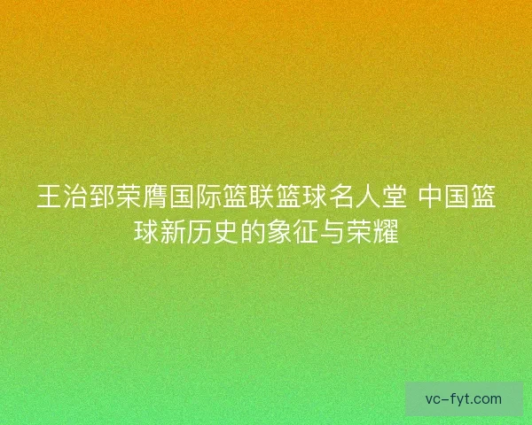 王治郅荣膺国际篮联篮球名人堂 中国篮球新历史的象征与荣耀
