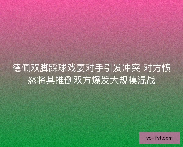 德佩双脚踩球戏耍对手引发冲突 对方愤怒将其推倒双方爆发大规模混战