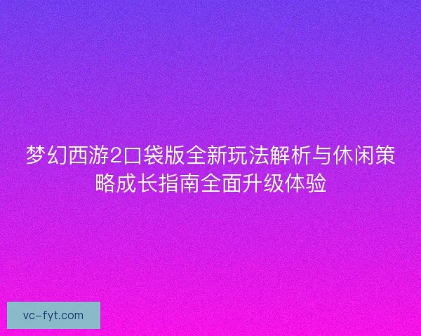 梦幻西游2口袋版全新玩法解析与休闲策略成长指南全面升级体验