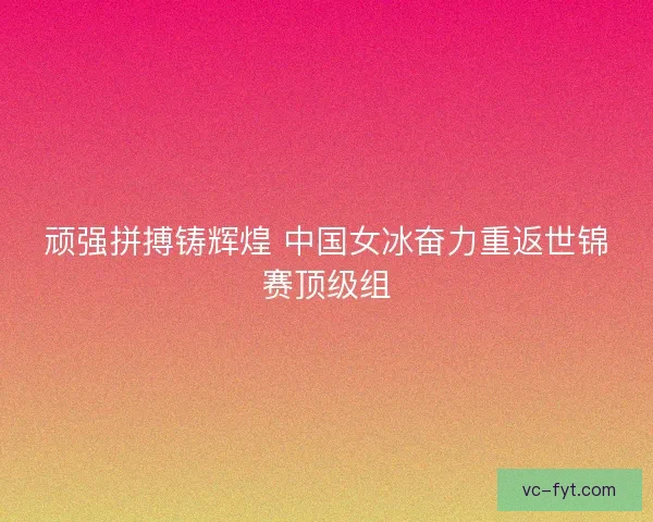 顽强拼搏铸辉煌 中国女冰奋力重返世锦赛顶级组 顽强拼搏铸辉煌 中国女冰奋力重返世锦赛顶级组