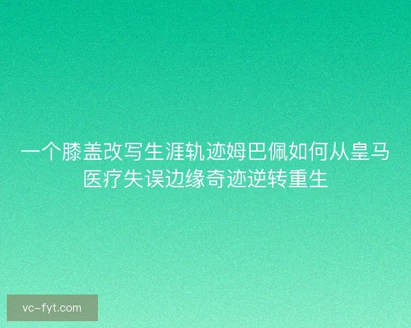 一个膝盖改写生涯轨迹姆巴佩如何从皇马医疗失误边缘奇迹逆转重生