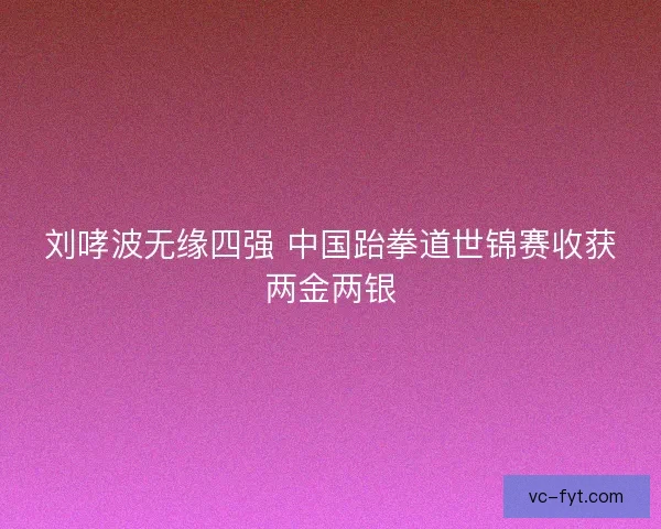 刘哮波无缘四强 中国跆拳道世锦赛收获两金两银