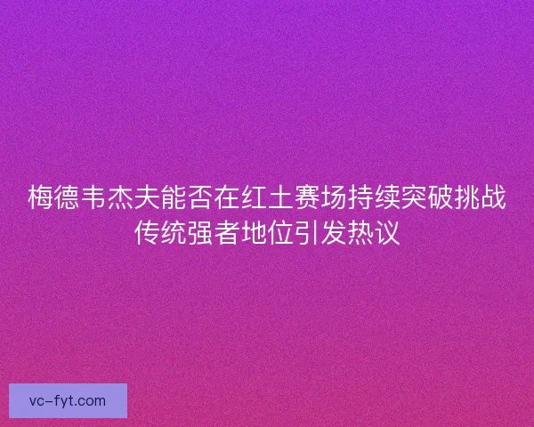 梅德韦杰夫能否在红土赛场持续突破挑战传统强者地位引发热议