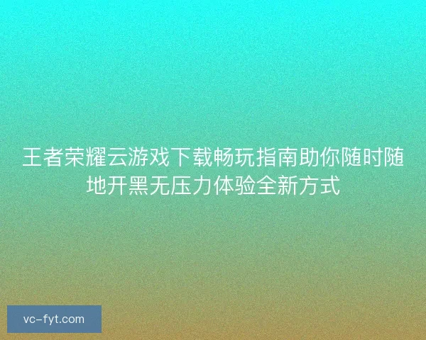 王者荣耀云游戏下载畅玩指南助你随时随地开黑无压力体验全新方式
