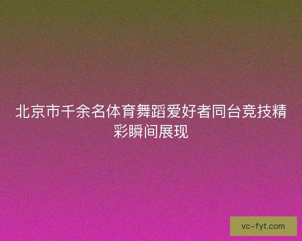 北京市千余名体育舞蹈爱好者同台竞技精彩瞬间展现